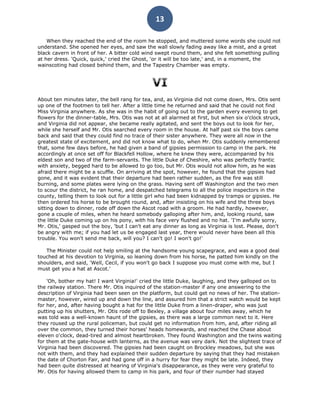13

    When they reached the end of the room he stopped, and muttered some words she could not
understand. She opened her eyes, and saw the wall slowly fading away like a mist, and a great
black cavern in front of her. A bitter cold wind swept round them, and she felt something pulling
at her dress. 'Quick, quick,' cried the Ghost, 'or it will be too late,' and, in a moment, the
wainscoting had closed behind them, and the Tapestry Chamber was empty.




About ten minutes later, the bell rang for tea, and, as Virginia did not come down, Mrs. Otis sent
up one of the footmen to tell her. After a little time he returned and said that he could not find
Miss Virginia anywhere. As she was in the habit of going out to the garden every evening to get
flowers for the dinner-table, Mrs. Otis was not at all alarmed at first, but when six o'clock struck,
and Virginia did not appear, she became really agitated, and sent the boys out to look for her,
while she herself and Mr. Otis searched every room in the house. At half past six the boys came
back and said that they could find no trace of their sister anywhere. They were all now in the
greatest state of excitement, and did not know what to do, when Mr. Otis suddenly remembered
that, some few days before, he had given a band of gipsies permission to camp in the park. He
accordingly at once set off for Blackfell Hollow, where he knew they were, accompanied by his
eldest son and two of the farm-servants. The little Duke of Cheshire, who was perfectly frantic
with anxiety, begged hard to be allowed to go too, but Mr. Otis would not allow him, as he was
afraid there might be a scuffle. On arriving at the spot, however, he found that the gipsies had
gone, and it was evident that their departure had been rather sudden, as the fire was still
burning, and some plates were lying on the grass. Having sent off Washington and the two men
to scour the district, he ran home, and despatched telegrams to all the police inspectors in the
county, telling them to look out for a little girl who had been kidnapped by tramps or gipsies. He
then ordered his horse to be brought round, and, after insisting on his wife and the three boys
sitting down to dinner, rode off down the Ascot road with a groom. He had hardly, however,
gone a couple of miles, when he heard somebody galloping after him, and, looking round, saw
the little Duke coming up on his pony, with his face very flushed and no hat. 'I'm awfully sorry,
Mr. Otis,' gasped out the boy, 'but I can't eat any dinner as long as Virginia is lost. Please, don't
be angry with me; if you had let us be engaged last year, there would never have been all this
trouble. You won't send me back, will you? I can't go! I won't go!'

   The Minister could not help smiling at the handsome young scapegrace, and was a good deal
touched at his devotion to Virginia, so leaning down from his horse, he patted him kindly on the
shoulders, and said, 'Well, Cecil, if you won't go back I suppose you must come with me, but I
must get you a hat at Ascot.'

    'Oh, bother my hat! I want Virginia!' cried the little Duke, laughing, and they galloped on to
the railway station. There Mr. Otis inquired of the station-master if any one answering to the
description of Virginia had been seen on the platform, but could get no news of her. The station-
master, however, wired up and down the line, and assured him that a strict watch would be kept
for her, and, after having bought a hat for the little Duke from a linen-draper, who was just
putting up his shutters, Mr. Otis rode off to Bexley, a village about four miles away, which he
was told was a well-known haunt of the gipsies, as there was a large common next to it. Here
they roused up the rural policeman, but could get no information from him, and, after riding all
over the common, they turned their horses' heads homewards, and reached the Chase about
eleven o'clock, dead-tired and almost heartbroken. They found Washington and the twins waiting
for them at the gate-house with lanterns, as the avenue was very dark. Not the slightest trace of
Virginia had been discovered. The gipsies had been caught on Brockley meadows, but she was
not with them, and they had explained their sudden departure by saying that they had mistaken
the date of Chorton Fair, and had gone off in a hurry for fear they might be late. Indeed, they
had been quite distressed at hearing of Virginia's disappearance, as they were very grateful to
Mr. Otis for having allowed them to camp in his park, and four of their number had stayed
 