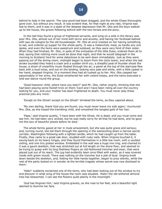 14

behind to help in the search. The carp-pond had been dragged, and the whole Chase thoroughly
gone over, but without any result. It was evident that, for that night at any rate, Virginia was
lost to them; and it was in a state of the deepest depression that Mr. Otis and the boys walked
up to the house, the groom following behind with the two horses and the pony.

    In the hall they found a group of frightened servants, and lying on a sofa in the library was
poor Mrs. Otis, almost out of her mind with terror and anxiety, and having her forehead bathed
with eau-de-cologne by the old housekeeper. Mr. Otis at once insisted on her having something
to eat, and ordered up supper for the whole party. It was a melancholy meal, as hardly any one
spoke, and even the twins were awestruck and subdued, as they were very fond of their sister.
When they had finished, Mr. Otis, in spite of the entreaties of the little Duke, ordered them all to
bed, saying that nothing more could be done that night, and that he would telegraph in the
morning to Scotland Yard for some detectives to be sent down immediately. Just as they were
passing out of the dining-room, midnight began to boom from the clock tower, and when the last
stroke sounded they heard a crash and a sudden shrill cry; a dreadful peal of thunder shook the
house, a strain of unearthly music floated through the air, a panel at the top of the staircase flew
back with a loud noise, and out on the landing, looking very pale and white, with a little casket in
her hand, stepped Virginia. In a moment they had all rushed up to her. Mrs. Otis clasped her
passionately in her arms, the Duke smothered her with violent kisses, and the twins executed a
wild war-dance round the group.

   'Good heavens! child, where have you been?' said Mr. Otis, rather angrily, thinking that she
had been playing some foolish trick on them.'Cecil and I have been riding all over the country
looking for you, and your mother has been frightened to death. You must never play these
practical joks any more.'

   'Except on the Ghost! except on the Ghost!' shrieked the twins, as they capered about.

   'My own darling, thank God you are found; you must never leave my side again,' murmured
Mrs. Otis, as she kissed the trembling child, and smoothed the tangled gold of her hair.

   'Papa,' said Virginia quietly, 'I have been with the Ghost. He is dead, and you must come and
see him. He had been very wicked, but he was really sorry for all that he had done, and he gave
me this box of beautiful jewels before he died.'

    The whole family gazed at her in mute amazement, but she was quite grave and serious;
and, turning round, she led them through the opening in the wainscoting down a narrow secret
corridor, Washington following with a lighted candle, which he had caught up from the table.
Finally, they came to a great oak door, studded with rusty nails. When Virginia touched it, it
swung back on its heavy hinges, and they found themselves in a little low room, with a vaulted
ceiling, and one tiny grated window. Embedded in the wall was a huge iron ring, and chained to
it was a gaunt skeleton, that was stretched out at full length on the stone floor, and seemed to
be trying to grasp with its long fleshless fingers an old-fashioned trencher and ewer, that were
placed just out of its reach. The jug had evidently been once filled with water, as it was covered
inside with green mould. There was nothing on the trencher but a pile of dust. Virginia knelt
down beside the skeleton, and, folding her little hands together, began to pray silently, while the
rest of the party looked on in wonder at the terrible tragedy whose secret was now disclosed to
them.'

    'Hallo!' suddenly exclaimed one of the twins, who had been looking out of the window to try
and discover in what wing of the house the room was situated. 'Hallo! the old withered almond
tree has blossomed. I can see the flowers quite plainly in the moonlight.'

   'God has forgiven him,' said Virginia gravely, as she rose to her feet, and a beautiful light
seemed to illumine her face.
 