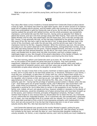 15

    'What an angel you are!' cried the young Duke, and he put his arm round her neck, and
kissed her.




Four days after these curious incidents a funeral started from Canterville Chase at about eleven
o'clock at night. The hearse was drawn by eight black horses, each of which carried on its head a
great tuft of nodding ostrich-plumes, and the leaden coffin was covered by a rich purple pall, on
which was embroidered in gold the Canterville coat-of-arms. By the side of the hearse and the
coaches walked the servants with lighted torches, and the whole procession was wonderfully
impressive. Lord Canterville was the chief mourner, having come up specially from Wales to
attend the funeral, and sat in the first carriage along with little Virginia. Then came the United
States Minister and his wife, then Washington and the three boys, and in the last carriage was
Mrs. Umney. It was generally felt that, as she had been frightened by the ghost for more than
fifty years of her life, she had a right to see the last of him. A deep grave had been dug in the
corner of the churchyard, just under the old yew-tree, and the service was read in the most
impressive manner by the Rev. Augustus Dampier. When the ceremony was over, the servants,
according to an old custom observed in the Canterville family, extinguished their torches, and, as
the coffin was being lowered into the grave, Virginia stepped forward, and laid on it a large cross
made of white and pink almond-blossoms. As she did so, the moon came out from behind a
cloud, and flooded with its silent silver the little churchyard, and from a distant copse a
nightingale began to sing. She thought of the ghost's description of the Garden of Death, her
eyes became dim with tears, and she hardly spoke a word during the drive home.

   The next morning, before Lord Canterville went up to town, Mr. Otis had an interview with
him on the subject of the jewels the ghost had given to Virginia. They were perfectly
magnificent, especially a certain ruby necklace with old Venetian setting, which was really a
superb specimen of sixteenth-century work, and their value was so great that Mr. Otis felt
considerable scruples about allowing his daughter to accept them.

    'My Lord,' he said,'I know that in this country mortmain is held to apply to trinkets as well as
to land, and it is quite clear to me that these jewels are, or should be, heirlooms in your family. I
must beg you, accordingly, to take them to London with you, and to regard them simply as a
portion of your property which has been restored to you under certain strange conditions. As for
my daughter, she is merely a child, and has as yet, I am glad to say, but little interest in such
appurtenances of idle luxury. I am also informed by Mrs. Otis, who, I may say, is no mean
authority upon Art - having had the privilege of spending several winters in Boston when she was
a girl - that these gems are of great monetary worth, and if offered for sale would fetch a tall
price. Under these circumstances, Lord Canterville, I feel sure that you will recognise how
impossible it would be for me to allow them to remain in the possession of any member of my
family; and, indeed, all such vain gauds and toys, however suitable or necessary to the dignity of
the British aristocracy, would be completely out of place among those who have been brought up
on the severe, and I believe immortal, principles of Republican simplicity. Perhaps I should
mention that Virginia is very anxious that you should allow her to retain the box, as a memento
of your unfortunate but misguided ancestor. As it is extremely old, and consequently a good deal
out of repair, you may perhaps think fit to comply with her request. For my own part, I confess I
am a good deal surprised to find a child of mine expressing sympathy with mediaevalism in any
form, and can only account for it by the fact that Virginia was born in one of your London
suburbs shortly after Mrs. Otis had returned from a trip to Athens.

   Lord Canterville listened very gravely to the worthy Minister's speech, pulling his grey
moustache now and then to hide an involuntary smile, and when Mr. Otis had ended, he shook
him cordially by the hand, and said,'My dear sir, your charming little daughter rendered my
unlucky ancestor, Sir Simon, a very important service, and I and my family are much indebted to
 