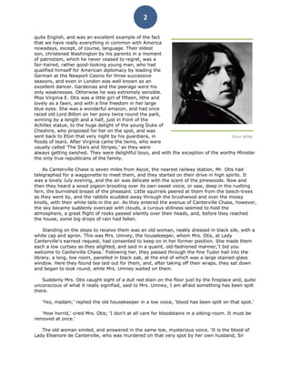 2

quite English, and was an excellent example of the fact
that we have really everything in common with America
nowadays, except, of course, language. Their eldest
son, christened Washington by his parents in a moment
of patriotism, which he never ceased to regret, was a
fair-haired, rather good-looking young man, who had
qualified himself for American diplomacy by leading the
German at the Newport Casino for three successive
seasons, and even in London was well known as an
excellent dancer. Gardenias and the peerage were his
only weaknesses. Otherwise he was extremely sensible.
Miss Virginia E. Otis was a little girl of fifteen, lithe and
lovely as a fawn, and with a fine freedom in her large
blue eyes. She was a wonderful amazon, and had once
raced old Lord Bilton on her pony twice round the park,
winning by a length and a half, just in front of the
Achilles statue, to the huge delight of the young Duke of
Cheshire, who proposed for her on the spot, and was
sent back to Eton that very night by his guardians, in                                Oscar Wilde
floods of tears. After Virginia came the twins, who were
usually called 'The Stars and Stripes,' as they were
always getting swished. They were delightful boys, and with the exception of the worthy Minister
the only true republicans of the family.

    As Canterville Chase is seven miles from Ascot, the nearest railway station, Mr. Otis had
telegraphed for a waggonette to meet them, and they started on their drive in high spirits. It
was a lovely July evening, and the air was delicate with the scent of the pinewoods. Now and
then they heard a wood pigeon brooding over its own sweet voice, or saw, deep in the rustling
fern, the burnished breast of the pheasant. Little squirrels peered at them from the beech-trees
as they went by, and the rabbits scudded away through the brushwood and over the mossy
knolls, with their white tails in the air. As they entered the avenue of Canterville Chase, however,
the sky became suddenly overcast with clouds, a curious stillness seemed to hold the
atmosphere, a great flight of rooks passed silently over their heads, and, before they reached
the house, some big drops of rain had fallen.

    Standing on the steps to receive them was an old woman, neatly dressed in black silk, with a
white cap and apron. This was Mrs. Umney, the housekeeper, whom Mrs. Otis, at Lady
Canterville's earnest request, had consented to keep on in her former position. She made them
each a low curtsey as they alighted, and said in a quaint, old-fashioned manner,'I bid you
welcome to Canterville Chase.' Following her, they passed through the fine Tudor hall into the
library, a long, low room, panelled in black oak, at the end of which was a large stained-glass
window. Here they found tea laid out for them, and, after taking off their wraps, they sat down
and began to look round, while Mrs. Umney waited on them.

   Suddenly Mrs. Otis caught sight of a dull red stain on the floor just by the fireplace and, quite
unconscious of what it really signified, said to Mrs. Umney, I am afraid something has been spilt
there.

   'Yes, madam,' replied the old housekeeper in a low voice, 'blood has been spilt on that spot.'

   'How horrid,' cried Mrs. Otis; 'I don't at all care for bloodstains in a sitting-room. It must be
removed at once.'

   The old woman smiled, and answered in the same low, mysterious voice, 'It is the blood of
Lady Eleanore de Canterville, who was murdered on that very spot by her own husband, Sir
 