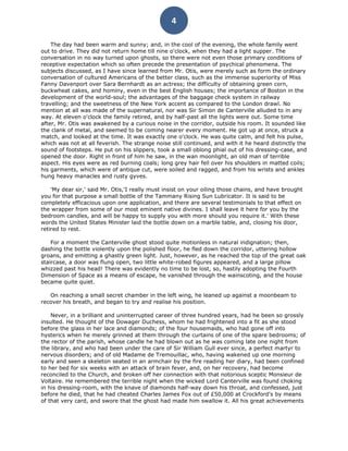 4

    The day had been warm and sunny; and, in the cool of the evening, the whole family went
out to drive. They did not return home till nine o'clock, when they had a light supper. The
conversation in no way turned upon ghosts, so there were not even those primary conditions of
receptive expectation which so often precede the presentation of psychical phenomena. The
subjects discussed, as I have since learned from Mr. Otis, were merely such as form the ordinary
conversation of cultured Americans of the better class, such as the immense superiority of Miss
Fanny Davenport over Sara Bernhardt as an actress; the difficulty of obtaining green corn,
buckwheat cakes, and hominy, even in the best English houses; the importance of Boston in the
development of the world-soul; the advantages of the baggage check system in railway
travelling; and the sweetness of the New York accent as compared to the London drawl. No
mention at all was made of the supernatural, nor was Sir Simon de Canterville alluded to in any
way. At eleven o'clock the family retired, and by half-past all the lights were out. Some time
after, Mr. Otis was awakened by a curious noise in the corridor, outside his room. It sounded like
the clank of metal, and seemed to be coming nearer every moment. He got up at once, struck a
match, and looked at the time. It was exactly one o'clock. He was quite calm, and felt his pulse,
which was not at all feverish. The strange noise still continued, and with it he heard distinctly the
sound of footsteps. He put on his slippers, took a small oblong phial out of his dressing-case, and
opened the door. Right in front of him he saw, in the wan moonlight, an old man of terrible
aspect. His eyes were as red burning coals; long grey hair fell over his shoulders in matted coils;
his garments, which were of antique cut, were soiled and ragged, and from his wrists and ankles
hung heavy manacles and rusty gyves.

    'My dear sir,' said Mr. Otis,'I really must insist on your oiling those chains, and have brought
you for that purpose a small bottle of the Tammany Rising Sun Lubricator. It is said to be
completely efficacious upon one application, and there are several testimonials to that effect on
the wrapper from some of our most eminent native divines. I shall leave it here for you by the
bedroom candles, and will be happy to supply you with more should you require it.' With these
words the United States Minister laid the bottle down on a marble table, and, closing his door,
retired to rest.

    For a moment the Canterville ghost stood quite motionless in natural indignation; then,
dashing the bottle violently upon the polished floor, he fled down the corridor, uttering hollow
groans, and emitting a ghastly green light. Just, however, as he reached the top of the great oak
staircase, a door was flung open, two little white-robed figures appeared, and a large pillow
whizzed past his head! There was evidently no time to be lost, so, hastily adopting the Fourth
Dimension of Space as a means of escape, he vanished through the wainscoting, and the house
became quite quiet.

   On reaching a small secret chamber in the left wing, he leaned up against a moonbeam to
recover his breath, and began to try and realise his position.

    Never, in a brilliant and uninterrupted career of three hundred years, had he been so grossly
insulted. He thought of the Dowager Duchess, whom he had frightened into a fit as she stood
before the glass in her lace and diamonds; of the four housemaids, who had gone off into
hysterics when he merely grinned at them through the curtains of one of the spare bedrooms; of
the rector of the parish, whose candle he had blown out as he was coming late one night from
the library, and who had been under the care of Sir William Gull ever since, a perfect martyr to
nervous disorders; and of old Madame de Tremouillac, who, having wakened up one morning
early and seen a skeleton seated in an armchair by the fire reading her diary, had been confined
to her bed for six weeks with an attack of brain fever, and, on her recovery, had become
reconciled to the Church, and broken off her connection with that notorious sceptic Monsieur de
Voltaire. He remembered the terrible night when the wicked Lord Canterville was found choking
in his dressing-room, with the knave of diamonds half-way down his throat, and confessed, just
before he died, that he had cheated Charles James Fox out of £50,000 at Crockford's by means
of that very card, and swore that the ghost had made him swallow it. All his great achievements
 
