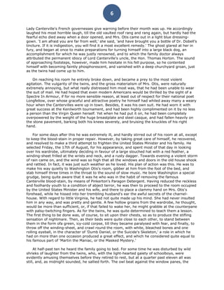 6

Lady Canterville's French governesses give warning before their month was up. He accordingly
laughed his most horrible laugh, till the old vaulted roof rang and rang again, but hardly had the
fearful echo died away when a door opened, and Mrs. Otis came out in a light blue dressing-
gown. 'I am afraid you are far from well,' she said, 'and have brought you a bottle of Dr. Dobell's
tincture. If it is indigestion, you will find it a most excellent remedy.' The ghost glared at her in
fury, and began at once to make preparations for turning himself into a large black dog, an
accomplishment for which he was justly renowned, and to which the family doctor always
attributed the permanent idiocy of Lord Canterville's uncle, the Hon. Thomas Horton. The sound
of approaching footsteps, however, made him hesitate in his fell purpose, so he contented
himself with becoming faintly phosphorescent, and vanished with a deep churchyard groan, just
as the twins had come up to him.

    On reaching his room he entirely broke down, and became a prey to the most violent
agitation. The vulgarity of the twins, and the gross materialism of Mrs. Otis, were naturally
extremely annoying, but what really distressed him most was, that he had been unable to wear
the suit of mail. He had hoped that even modern Americans would be thrilled by the sight of a
Spectre In Armour, if for no more sensible reason, at least out of respect for their national poet
Longfellow, over whose graceful and attractive poetry he himself had whiled away many a weary
hour when the Cantervilles were up in town. Besides, it was his own suit. He had worn it with
great success at the Kenilworth tournament, and had been highly complimented on it by no less
a person than the Virgin Queen herself. Yet when he had put it on, he had been completely
overpowered by the weight of the huge breastplate and steel casque, and had fallen heavily on
the stone pavement, barking both his knees severely, and bruising the knuckles of his right
hand.

     For some days after this he was extremely ill, and hardly stirred out of his room at all, except
to keep the blood-stain in proper repair. However, by taking great care of himself, he recovered,
and resolved to make a third attempt to frighten the United States Minister and his family. He
selected Friday, the 17th of August, for his appearance, and spent most of that day in looking
over his wardrobe, ultimately deciding in favour of a large slouched hat with a red feather, a
winding-sheet frilled at the wrists and neck, and a rusty dagger. Towards evening a violent storm
of rain came on, and the wind was so high that all the windows and doors in the old house shook
and rattled. In fact, it was just such weather as he loved. His plan of action was this. He was to
make his way quietly to Washington Otis's room, gibber at him from the foot of the bed, and
stab himself three times in the throat to the sound of slow music. He bore Washington a special
grudge, being quite aware that it was he who was in the habit of removing the famous
Canterville blood-stain, by means of Pinkerton's Paragon Detergent. Having reduced the reckless
and foolhardy youth to a condition of abject terror, he was then to proceed to the room occupied
by the United States Minister and his wife, and there to place a clammy hand on Mrs. Otis's
forehead, while he hissed into her trembling husband's ear the awful secrets of the charnel-
house. With regard to little Virginia, he had not quite made up his mind. She had never insulted
him in any way, and was pretty and gentle. A few hollow groans from the wardrobe, he thought,
would be more than sufficient, or, if that failed to wake her, he might grabble at the counterpane
with palsy-twitching fingers. As for the twins, he was quite determined to teach them a lesson.
The first thing to be done was, of course, to sit upon their chests, so as to produce the stifling
sensation of nightmare. Then, as their beds were quite close to each other, to stand between
them in the form ofa green, icy-cold corpse, till they became paralysed with fear, and finally, to
throw off the winding-sheet, and crawl round the room, with white, bleached bones and one
rolling eyeball, in the character of 'Dumb Daniel, or the Suicide's Skeleton,' a role in which he
had on more than one occasion produced a great effect, and which he considered quite equal to
his famous part of 'Martin the Maniac, or the Masked Mystery.'

     At half-past ten he heard the family going to bed. For some time he was disturbed by wild
shrieks of laughter from the twins, who, with the light-hearted gaiety of schoolboys, were
evidently amusing themselves before they retired to rest, but at a quarter past eleven all was
still, and, as midnight sounded, he sallied forth. The owl beat against the window panes, the
 