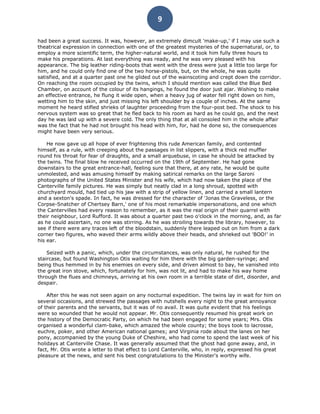 9

had been a great success. It was, however, an extremely dimcult 'make-up,' if I may use such a
theatrical expression in connection with one of the greatest mysteries of the supernatural, or, to
employ a more scientific term, the higher-natural world, and it took him fully three hours to
make his preparations. At last everything was ready, and he was very pleased with his
appearance. The big leather riding-boots that went with the dress were just a little too large for
him, and he could only find one of the two horse-pistols, but, on the whole, he was quite
satisfied, and at a quarter past one he glided out of the wainscoting and crept down the corridor.
On reaching the room occupied by the twins, which I should mention was called the Blue Bed
Chamber, on account of the colour of its hangings, he found the door just ajar. Wishing to make
an effective entrance, he flung it wide open, when a heavy jug of water fell right down on him,
wetting him to the skin, and just missing his left shoulder by a couple of inches. At the same
moment he heard stifled shrieks of laughter proceeding from the four-post bed. The shock to his
nervous system was so great that he fled back to his room as hard as he could go, and the next
day he was laid up with a severe cold. The only thing that at all consoled him in the whole affair
was the fact that he had not brought his head with him, for, had he done so, the consequences
might have been very serious.

    He now gave up all hope of ever frightening this rude American family, and contented
himself, as a rule, with creeping about the passages in list slippers, with a thick red muffler
round his throat for fear of draughts, and a small arquebuse, in case he should be attacked by
the twins. The final blow he received occurred on the 19th of September. He had gone
downstairs to the great entrance-hall, feeling sure that there, at any rate, he would be quite
unmolested, and was amusing himself by making satirical remarks on the large Saroni
photographs of the United States Minister and his wife, which had now taken the place of the
Canterville family pictures. He was simply but neatly clad in a long shroud, spotted with
churchyard mould, had tied up his jaw with a strip of yellow linen, and carried a small lantern
and a sexton's spade. In fact, he was dressed for the character of 'Jonas the Graveless, or the
Corpse-Snatcher of Chertsey Barn,' one of his most remarkable impersonations, and one which
the Cantervilles had every reason to remember, as it was the real origin of their quarrel with
their neighbour, Lord Rufford. It was about a quarter past two o'clock in the morning, and, as far
as he could ascertain, no one was stirring. As he was stroiling towards the library, however, to
see if there were any traces left of the bloodstain, suddenly there leaped out on him from a dark
corner two figures, who waved their arms wildly above their heads, and shrieked out 'BOO!' in
his ear.

    Seized with a panic, which, under the circumstances, was only natural, he rushed for the
staircase, but found Washington Otis waiting for him there with the big garden-syringe; and
being thus hemmed in by his enemies on every side, and driven almost to bay, he vanished into
the great iron stove, which, fortunately for him, was not lit, and had to make his way home
through the flues and chimneys, arriving at his own room in a terrible state of dirt, disorder, and
despair.

    After this he was not seen again on any nocturnal expedition. The twins lay in wait for him on
several occasions, and strewed the passages with nutshells every night to the great annoyance
of their parents and the servants, but it was of no avail. It was quite evident that his feelings
were so wounded that he would not appear. Mr. Otis consequently resumed his great work on
the history of the Democratic Party, on which he had been engaged for some years; Mrs. Otis
organised a wonderful clam-bake, which amazed the whole county; the boys took to lacrosse,
euchre, poker, and other American national games; and Virginia rode about the lanes on her
pony, accompanied by the young Duke of Cheshire, who had come to spend the last week of his
holidays at Canterville Chase. It was generally assumed that the ghost had gone away, and, in
fact, Mr. Otis wrote a letter to that effect to Lord Canterville, who, in reply, expressed his great
pleasure at the news, and sent his best congratulations to the Minister's worthy wife.
 