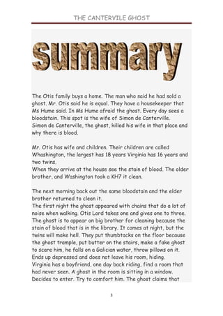 THE CANTERVILE GHOST




The Otis family buys a home. The man who said he had sold a
ghost. Mr. Otis said he is equal. They have a housekeeper that
Ms Hume said. In Ms Hume afraid the ghost. Every day sees a
bloodstain. This spot is the wife of Simon de Canterville.
Simon de Canterville, the ghost, killed his wife in that place and
why there is blood.

Mr. Otis has wife and children. Their children are called
Whashington, the largest has 18 years Virginia has 16 years and
two twins.
When they arrive at the house see the stain of blood. The older
brother, and Washington took a KH7 it clean.

The next morning back out the same bloodstain and the elder
brother returned to clean it.
The first night the ghost appeared with chains that do a lot of
noise when walking. Otis Lord takes one and gives one to three.
The ghost is to appear on big brother for cleaning because the
stain of blood that is in the library. It comes at night, but the
twins will make hell. They put thumbtacks on the floor because
the ghost trample, put butter on the stairs, make a fake ghost
to scare him, he falls on a Galician water, throw pillows on it.
Ends up depressed and does not leave his room, hiding.
Virginia has a boyfriend, one day back riding, find a room that
had never seen. A ghost in the room is sitting in a window.
Decides to enter. Try to comfort him. The ghost claims that

                                 3
 