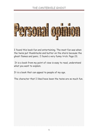 THE CANTERVILE GHOST




I found this book fun and entertaining. The most fun was when
the twins put thumbtacks and butter on the stairs because the
ghost flames and panic. I found a very funny trick. Page 23.

It is a book from my point of view is easy to read, understand
what you want to explain.

It is a book that can appeal to people of my age.

The character that I liked have been the twins are so much fun.




                                5
 