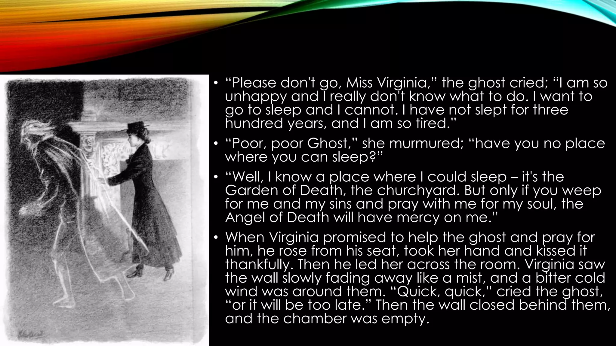 • “Please don't go, Miss Virginia,” the ghost cried; “I am so 
unhappy and I really don't know what to do. I want to 
go to sleep and I cannot. I have not slept for three 
hundred years, and I am so tired.” 
• “Poor, poor Ghost,” she murmured; “have you no place 
where you can sleep?” 
• “Well, I know a place where I could sleep – it's the 
Garden of Death, the churchyard. But only if you weep 
for me and my sins and pray with me for my soul, the 
Angel of Death will have mercy on me.” 
• When Virginia promised to help the ghost and pray for 
him, he rose from his seat, took her hand and kissed it 
thankfully. Then he led her across the room. Virginia saw 
the wall slowly fading away like a mist, and a bitter cold 
wind was around them. “Quick, quick,” cried the ghost, 
“or it will be too late.” Then the wall closed behind them, 
and the chamber was empty. 
 