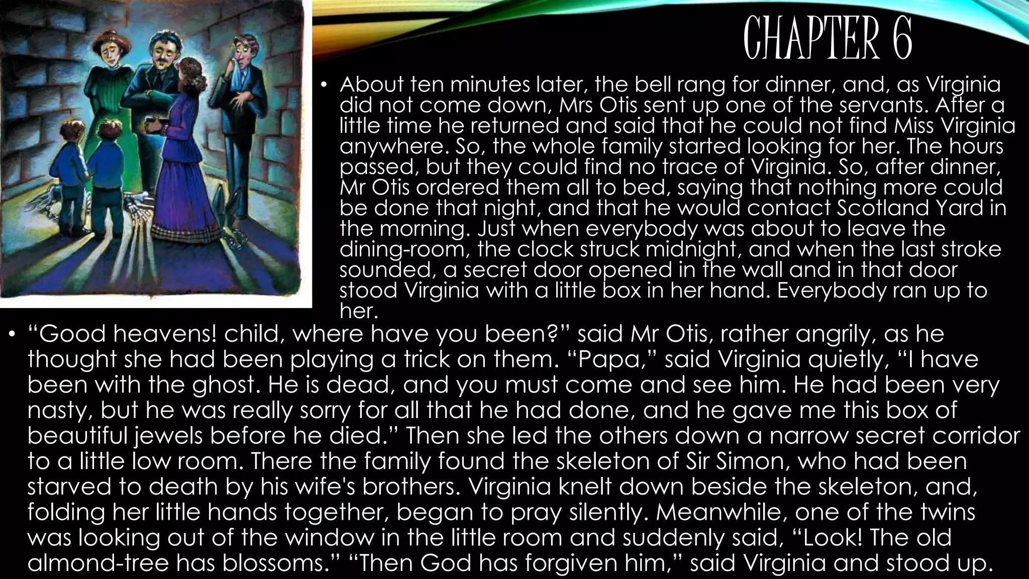 CHAPTER 6 
• About ten minutes later, the bell rang for dinner, and, as Virginia 
did not come down, Mrs Otis sent up one of the servants. After a 
little time he returned and said that he could not find Miss Virginia 
anywhere. So, the whole family started looking for her. The hours 
passed, but they could find no trace of Virginia. So, after dinner, 
Mr Otis ordered them all to bed, saying that nothing more could 
be done that night, and that he would contact Scotland Yard in 
the morning. Just when everybody was about to leave the 
dining-room, the clock struck midnight, and when the last stroke 
sounded, a secret door opened in the wall and in that door 
stood Virginia with a little box in her hand. Everybody ran up to 
her. 
• “Good heavens! child, where have you been?” said Mr Otis, rather angrily, as he 
thought she had been playing a trick on them. “Papa,” said Virginia quietly, “I have 
been with the ghost. He is dead, and you must come and see him. He had been very 
nasty, but he was really sorry for all that he had done, and he gave me this box of 
beautiful jewels before he died.” Then she led the others down a narrow secret corridor 
to a little low room. There the family found the skeleton of Sir Simon, who had been 
starved to death by his wife's brothers. Virginia knelt down beside the skeleton, and, 
folding her little hands together, began to pray silently. Meanwhile, one of the twins 
was looking out of the window in the little room and suddenly said, “Look! The old 
almond-tree has blossoms.” “Then God has forgiven him,” said Virginia and stood up. 
 