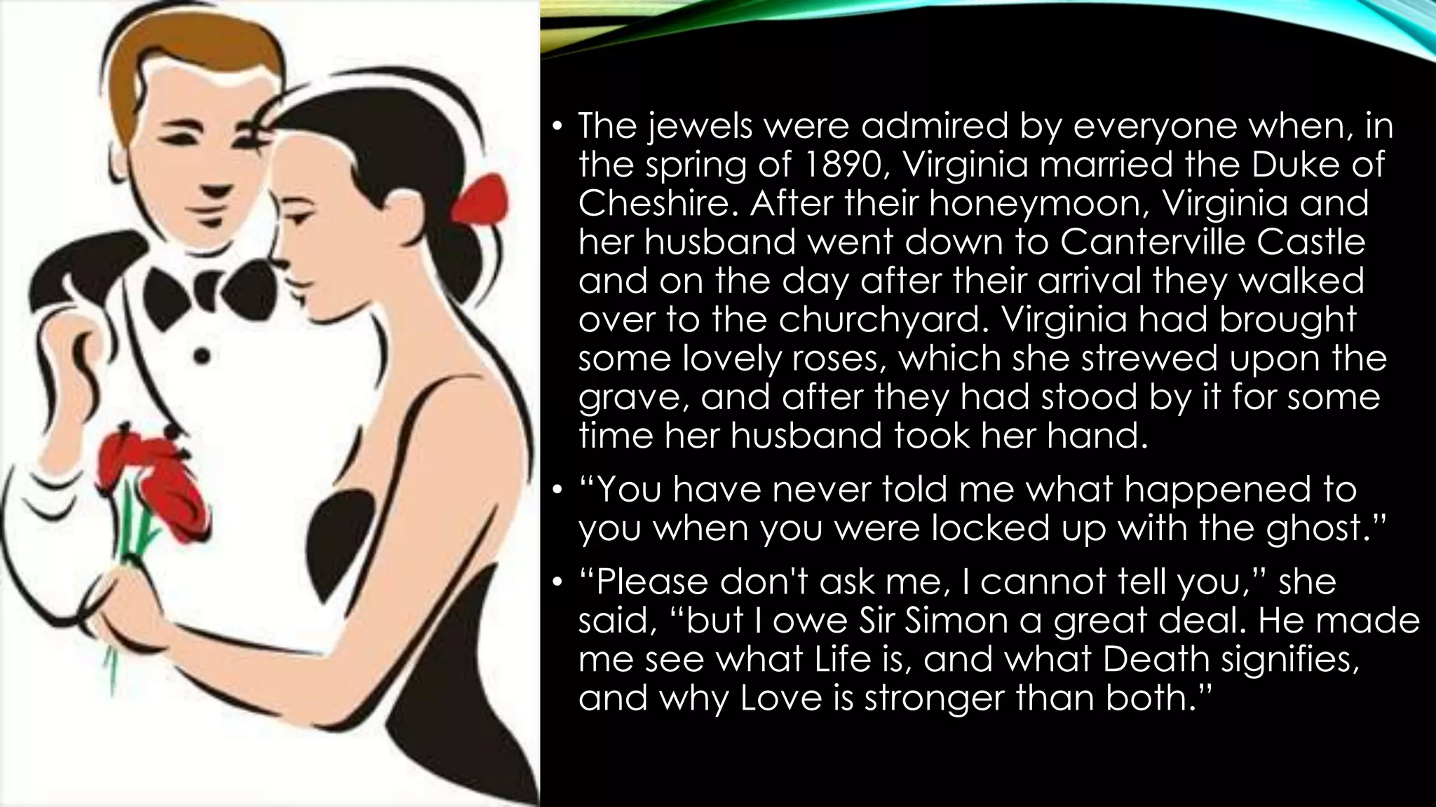 • The jewels were admired by everyone when, in 
the spring of 1890, Virginia married the Duke of 
Cheshire. After their honeymoon, Virginia and 
her husband went down to Canterville Castle 
and on the day after their arrival they walked 
over to the churchyard. Virginia had brought 
some lovely roses, which she strewed upon the 
grave, and after they had stood by it for some 
time her husband took her hand. 
• “You have never told me what happened to 
you when you were locked up with the ghost.” 
• “Please don't ask me, I cannot tell you,” she 
said, “but I owe Sir Simon a great deal. He made 
me see what Life is, and what Death signifies, 
and why Love is stronger than both.” 
