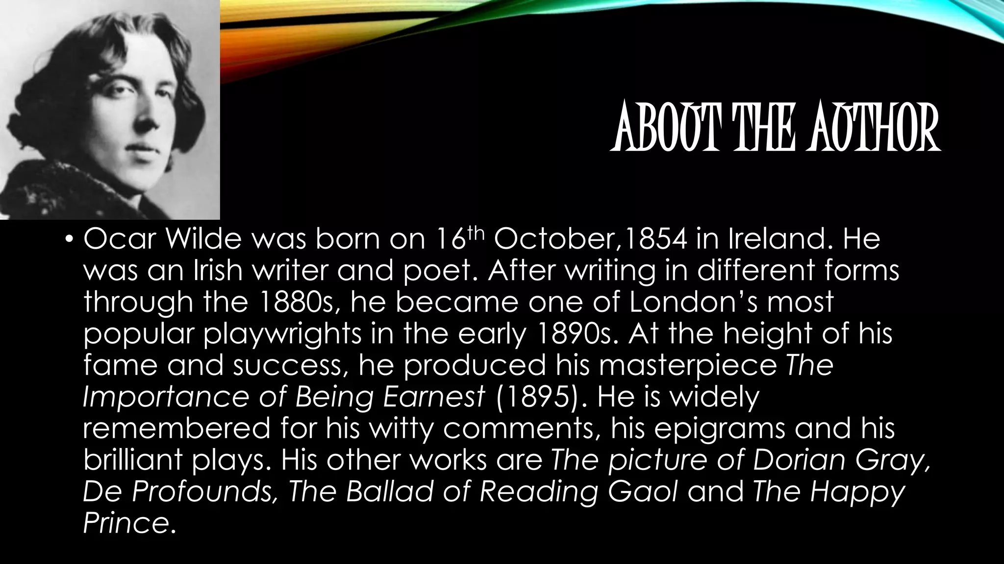 ABOUT THE AUTHOR 
• Ocar Wilde was born on 16th October,1854 in Ireland. He 
was an Irish writer and poet. After writing in different forms 
through the 1880s, he became one of London’s most 
popular playwrights in the early 1890s. At the height of his 
fame and success, he produced his masterpiece The 
Importance of Being Earnest (1895). He is widely 
remembered for his witty comments, his epigrams and his 
brilliant plays. His other works are The picture of Dorian Gray, 
De Profounds, The Ballad of Reading Gaol and The Happy 
Prince. 
 