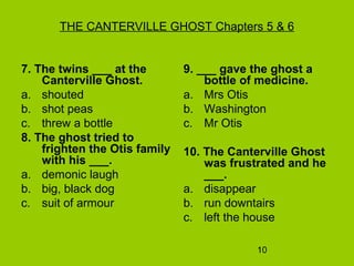 10
THE CANTERVILLE GHOST Chapters 5 & 6
7. The twins ___ at the
Canterville Ghost.
a. shouted
b. shot peas
c. threw a bottle
8. The ghost tried to
frighten the Otis family
with his ___.
a. demonic laugh
b. big, black dog
c. suit of armour
9. ___ gave the ghost a
bottle of medicine.
a. Mrs Otis
b. Washington
c. Mr Otis
10. The Canterville Ghost
was frustrated and he
___.
a. disappear
b. run downtairs
c. left the house
 