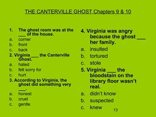 13
THE CANTERVILLE GHOST Chapters 9 & 10
1. The ghost room was at the
___ of the house.
a. corner
b. front
c. back
2. Virginia ___ the Canterville
Ghost.
a. hated
b. felt sorry for
c. hurt
3. According to Virginia, the
ghost did something very
___.
a. honest
b. cruel
c. gentle
4. Virginia was angry
because the ghost ___
her family.
a. insulted
b. tortured
c. stole
5. Virginia ___ the
bloodstain on the
library floor wasn’t
real.
a. didn’t know
b. suspected
c. knew
 