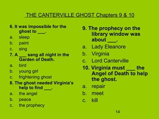 14
THE CANTERVILLE GHOST Chapters 9 & 10
6. It was impossible for the
ghost to ___.
a. sleep
b. paint
c. sing
7. A ___ sang all night in the
Garden of Death.
a. bird
b. young girl
c. frightening ghost
8. The ghost needed Virginia’s
help to find ___.
a. the angel
b. peace
c. the prophecy
9. The prophecy on the
library window was
about ___.
a. Lady Eleanore
b. Virginia
c. Lord Canterville
10. Virginia must ___ the
Angel of Death to help
the ghost.
a. repair
b. meet
c. kill
 