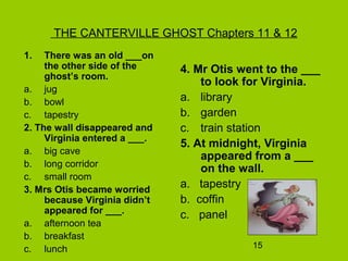 15
THE CANTERVILLE GHOST Chapters 11 & 12
1. There was an old ___on
the other side of the
ghost’s room.
a. jug
b. bowl
c. tapestry
2. The wall disappeared and
Virginia entered a ___.
a. big cave
b. long corridor
c. small room
3. Mrs Otis became worried
because Virginia didn’t
appeared for ___.
a. afternoon tea
b. breakfast
c. lunch
4. Mr Otis went to the ___
to look for Virginia.
a. library
b. garden
c. train station
5. At midnight, Virginia
appeared from a ___
on the wall.
a. tapestry
b. coffin
c. panel
 