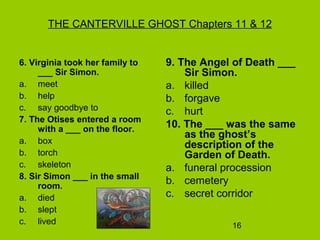 16
THE CANTERVILLE GHOST Chapters 11 & 12
6. Virginia took her family to
___ Sir Simon.
a. meet
b. help
c. say goodbye to
7. The Otises entered a room
with a ___ on the floor.
a. box
b. torch
c. skeleton
8. Sir Simon ___ in the small
room.
a. died
b. slept
c. lived
9. The Angel of Death ___
Sir Simon.
a. killed
b. forgave
c. hurt
10. The ___ was the same
as the ghost’s
description of the
Garden of Death.
a. funeral procession
b. cemetery
c. secret corridor
 