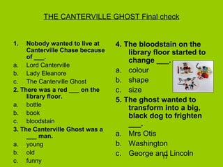 17
THE CANTERVILLE GHOST Final check
1. Nobody wanted to live at
Canterville Chase because
of ___.
a. Lord Canterville
b. Lady Eleanore
c. The Canterville Ghost
2. There was a red ___ on the
library floor.
a. bottle
b. book
c. bloodstain
3. The Canterville Ghost was a
___ man.
a. young
b. old
c. funny
4. The bloodstain on the
library floor started to
change ___.
a. colour
b. shape
c. size
5. The ghost wanted to
transform into a big,
black dog to frighten
___.
a. Mrs Otis
b. Washington
c. George and Lincoln
 