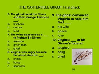 18
THE CANTERVILLE GHOST Final check
6. The ghost hated the Otises
and their strange American
___.
a. products
b. clothes
c. food
7. The twins appeared as a ___
to frighten Sir Simon.
a. skeleton
b. green man
c. ghost
8. Virginia was angry because
the ghost stole her ___.
a. paints
b. horse
c. sandwich
9. The ghost convinced
Virginia to help him
find ___.
a. his wife
b. peace
c. love
10. Virginia ___ at Sir
Simon’s funeral.
a. laughed
b. sang
c. cried
 