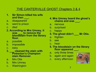 7
THE CANTERVILLE GHOST Chapters 3 & 4
1. Sir Simon killed his wife
and then ___.
a. disappeared
b. went to prison
c. died
2. According to Mrs Umney, it
was ___ to remove the
bloodstain from the library
floor.
a. possible
b. impossible
c. easy
3. ___ cleaned the stain with
Pinkerton’s Champion
stain Remover.
a. Mrs Otis
b. Mrs Umney
c. Washington
4. Mrs Umney heard the ghost’s
chains and was ___.
a. nervous
b. surprised
c. happy
5. The ghost didn’t ___ Mr Otis.
a. frighten
b. see
c. hear
5. The bloodstain on the library
floor appeared ___.
a. only three times
b. again and again
c. every afternoon
 