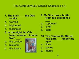 8
THE CANTERVILLE GHOST Chapters 3 & 4
7. The stain ___ the Otis
family.
a. worried
b. frightened
c. fascinated
8. In the night, Mr Otis
heard a noise. It came
from ___.
a. the corridor
b. his room
c. the library
9. Mr Otis took a bottle
from his bedroom’s
___.
a. cupboard
b. shelf
c. table
10. The Canterville Ghost
had dark ___ under his
eyes.
a. lines
b. circles
c. marks
 