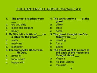 9
THE CANTERVILLE GHOST Chapters 5 & 6
1. The ghost’s clothes were
___.
a. old and dirty
b. clean and elegant
c. heavy
2. Mr Otis left a bottle of ___ on
a table for the ghost.
a. water
b. medicine
c. lubricator
3. The Canterville Ghost was
___ Mr Otis.
a. afraid of
b. furious with
c. happy with
4. The twins threw a ___ at the
ghost.
a. pillow
b. table
c. bottle
5. The ghost thought the Otis
family were ___.
a. insulting
b. funny
c. Silent
6. The ghost went to a room at
the back of the house and
thought about ___.
a. Virginia
b. his past victims
c. the stain
 