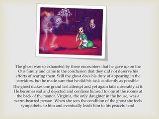 The ghost was so exhausted by these encounters that he gave up on the
Otis family and came to the conclusion that they did not deserve his
efforts of scaring them. Still the ghost does his duty of appearing in the
corridors, but he made sure that he did his task as silently as possible.
The ghost makes one grand last attempt and yet again fails miserably at it.
He becomes sad and dejected and confines himself to one of the rooms at
the back of the manor. Virginia, the only daughter in the house, was a
warm-hearted person. When she sees the condition of the ghost she feels
sympathetic to him and eventually leads him to his peaceful end.
 