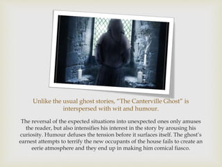 Unlike the usual ghost stories, “The Canterville Ghost” is
interspersed with wit and humour.
The reversal of the expected situations into unexpected ones only amuses
the reader, but also intensifies his interest in the story by arousing his
curiosity. Humour defuses the tension before it surfaces itself. The ghost’s
earnest attempts to terrify the new occupants of the house fails to create an
eerie atmosphere and they end up in making him comical fiasco.
 