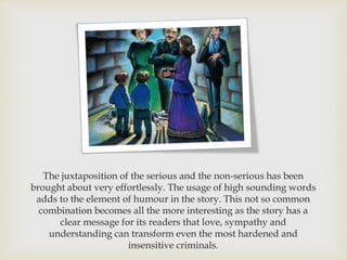 The juxtaposition of the serious and the non-serious has been
brought about very effortlessly. The usage of high sounding words
adds to the element of humour in the story. This not so common
combination becomes all the more interesting as the story has a
clear message for its readers that love, sympathy and
understanding can transform even the most hardened and
insensitive criminals.
 