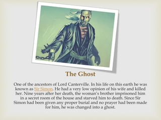 The Ghost
One of the ancestors of Lord Canterville. In his life on this earth he was
known as Sir Simon. He had a very low opinion of his wife and killed
her. Nine years after her death, the woman’s brother imprisoned him
in a secret room of the house and starved him to death. Since Sir
Simon had been given any proper burial and no prayer had been made
for him, he was changed into a ghost.
 