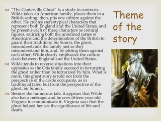 Theme
of the
story
 “The Canterville Ghost” is a study in contrasts.
Wilde takes an American family, places them in a
British setting, then, pits one culture against the
other. He creates stereotypical characters that
represent both England and the United States, and
he presents each of these characters as comical
figures, satirizing both the unrefined tastes of
Americans and the determination of the British to
guard their traditions. Sir Simon, the ghost,
misunderstands the family just as they
misunderstand him, and, by pitting them against
each other, Wilde clearly emphasize the culture
clash between England and the United States.
 Wilde tends to reverse situations into their
opposites as the Otis family succeed in terrorizing
the ghost rather than be terrorized by him. What is
more, this ghost story is told not from the
perspective of the castle occupants, as in
traditional tales, but from the perspective of the
ghost, Sir Simon.
 Besides the humorous tale, it appears that Wilde
also has a message, and he uses fifteen-year-old
Virginia to communicate it. Virginia says that the
ghost helped her see the significance of life and
death.
 