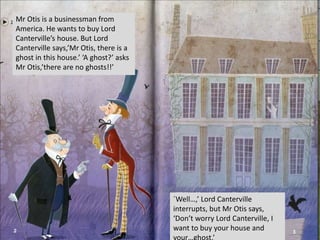 Mr Otis is a businessman from
America. He wants to buy Lord
Canterville’s house. But Lord
Canterville says,’Mr Otis, there is a
ghost in this house.’ ‘A ghost?’ asks
Mr Otis,’there are no ghosts!!’
´Well…,’ Lord Canterville
interrupts, but Mr Otis says,
‘Don’t worry Lord Canterville, I
want to buy your house and
 