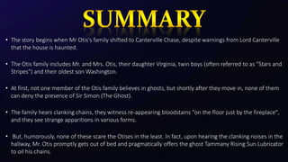 • The story begins when Mr Otis's family shifted to Canterville Chase, despite warnings from Lord Canterville
that the house is haunted.
• The Otis family includes Mr. and Mrs. Otis, their daughter Virginia, twin boys (often referred to as "Stars and
Stripes") and their oldest son Washington.
• At first, not one member of the Otis family believes in ghosts, but shortly after they move in, none of them
can deny the presence of Sir Simon (The Ghost).
• The family hears clanking chains, they witness re-appearing bloodstains "on the floor just by the fireplace",
and they see strange apparitions in various forms.
• But, humorously, none of these scare the Otises in the least. In fact, upon hearing the clanking noises in the
hallway, Mr. Otis promptly gets out of bed and pragmatically offers the ghost Tammany Rising Sun Lubricator
to oil his chains.
 