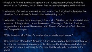 • Despite Sir Simon’s attempts to appear in the most gruesome guises, the family
refuses to be frightened, and Sir Simon feels increasingly helpless and humiliated.
• When Mrs. Otis notices a mysterious red mark on the floor, she simply replies that
she does “not at all care for blood stains in the sitting room.”
• When Mrs. Umney, the housekeeper, informs Mrs. Otis that the blood stain is indeed
evidence of the ghost and cannot be removed, Washington Otis, the oldest son,
suggests that the stain will be removed with Pinkerton’s Champion Stain Remover
and Paragon Detergent.
• Wilde describes Mrs. Otis as “a very handsome middle-aged woman”.
• Her expression of "modern" American culture surfaces when she immediately resorts
to using the commercial stain remover to obliterate the bloodstains and when she
expresses an interest in joining the Psychical Society to help her understand the
ghost.
 