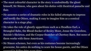 • The most colourful character in the story is undoubtedly the ghost
himself, Sir Simon, who goes about his duties with theatrical panache and
flair.
• He assumes a series of dramatic roles in his failed attempts to impress
and terrify the Otises, making it easy to imagine him as a comical
character in a stage play.
• He takes the role of ghostly apparitions such as a Headless Earl, a
Strangled Babe, the Blood-Sucker of Bexley Moor, Jonas the Graveless,
Suicide’s Skeleton, and the Corpse-Snatcher of Chertsey Barn. But none of
them works with these Americans.
• Sir Simon schemes, but even as his costumes become increasingly
gruesome, his antics do nothing to scare his house guests, and the Otises
 