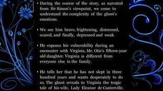 • During the course of the story, as narrated
from Sir Simon's viewpoint, we come to
understand the complexity of the ghost’s
emotions.
• We see him brave, frightening, distressed,
scared, and finally, depressed and weak.
• He exposes his vulnerability during an
encounter with Virginia, Mr. Otis's fifteen-year
old daughter. Virginia is different from
everyone else in the family.
• He tells her that he has not slept in three
hundred years and wants desperately to do
so. The ghost reveals to Virginia the tragic
tale of his wife, Lady Eleanor de Canterville.
 