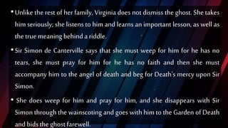 •Unlike the rest of her family, Virginia does not dismiss the ghost. She takes
him seriously; she listens to him and learns an important lesson, as well as
thetrue meaningbehind ariddle.
•Sir Simon de Canterville says that she must weep for him for he has no
tears, she must pray for him for he has no faith and then she must
accompany him to the angel of death and beg for Death's mercy upon Sir
Simon.
• She does weep for him and pray for him, and she disappears with Sir
Simon through the wainscoting and goes with him to the Garden of Death
and bids theghost farewell.
 