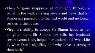 •Then Virginia reappears at midnight, through a
panel in the wall, carrying jewels and news that Sir
Simon has passed on to the next world and no longer
resides in the house.
•Virginia’s ability to accept Sir Simon leads to her
enlightenment; Sir Simon, she tells her husband
several years later, helped her understand “what Life
is, what Death signifies, and why Love is stronger
than both.”
 