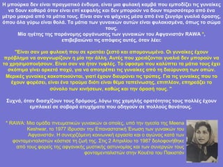 Η μπούρκα δεν είναι πραγματικό ένδυμα, είναι μια φυλακή καμβά που εμποδίζει τις γυναίκες να δουν καθαρά όταν είναι επί κεφαλής και δεν μπορούν να δουν περισσότερο από ένα μέτρο μακριά από τα μάτια τους. Είναι σαν να ψάχνεις μέσα από ένα ζευγάρι γυαλιά όρασης, όπου όλα γύρω είναι θολά. Τα μάτια των γυναικών αυτών είναι φυλακισμένα, όπως το σώμα τους. Μία ηγέτης της παράνομης οργάνωσης των γυναικών του Αφγανιστάν RAWA  * , επιβεβαιώνει τις απόψεις αυτές, όταν λέει: "Είναι σαν μια φυλακή που σε κρατάει ζεστό και απομονωμένο. Οι γυναίκες έχουν πρόβλημα να αναγνωρίζουν η μία την άλλη. Αυτές που χρειάζονται γυαλιά δεν μπορούν να τα χρησιμοποιήσουν. Είναι σαν να ήταν τυφλές. Το ύφασμα που καλύπτει τα μάτια τους έχει σκόπιμα γίνει αρκετά παχύ, για να αποτρέπει τις γυναίκες από τη διεύρυνση των οπών. Μερικές γυναίκες κακοποιούνται, γιατί έχουν διευρύνει τις τρύπες. Για τις γυναίκες που το   έχουν φορέσει, είναι ένα τραύμα διότι είναι θέμα ταπείνωσης, επιπλέον, επηρεάζει το σύνολο των κινήσεων, καθώς και την όρασή τους. "   Συχνά, όταν διασχίζουν τους δρόμους, λόγω της χαμηλής ορατότητας τους πολλές έχουν εμπλακεί σε σοβαρά ατυχήματα που οδηγούν σε πολλούς θανάτους.  * RAWA:   Μια ομάδα πνευματικών γυναικών οι οποίες, υπό την ηγεσία της Meena   Keshwar, το 1977 ίδρυσαν την Επαναστατική Ένωση των γυναικών του Αφγανιστάν. Η συνεχιζόμενη κοινωνική εργασία και ο αγώνας κατά των φονταμενταλιστών κόστισε τη ζωή της. Στις 2 Απριλίου το 1987 δολοφονήθηκε από τους φορείς της αφγανικής μυστικής αστυνομίας και των συνεργών τους φονταμενταλιστών στην Κουέτα του Πακιστάν 