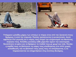 Υπάρχουν χιλιάδες χήρες των οποίων οι πόροι είναι από την ζητιανιά στους δρόμους, ή από την πορνεία. Πολλές τρελαίνονται ή αυτοκτονούν. Αυτό οφείλεται στο γεγονός ότι ο νόμος τους στερεί την κληρονομιά του θανόντος συζύγου τους. Χιλιάδες γυναίκες κάθε μέρα δεν έχουν την οικονομική δυνατότητα να φάνε και να θρέψουν τα παιδιά τους με ψωμί και τσάι. Πονάει η καρδιά τους να βλέπουνε τις κόρες τους κλειδωμένες στο σπίτι χωρίς εκπαίδευση, και να βλέπουν τους γιους τους να απαγάγονται, ή να παρακινούνται να υπηρετήσουν στις ένοπλες δυνάμεις. 