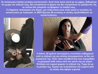 Σε απόγνωση πολλές γυναίκες αυτοκτονούν. Αυτό είναι πολύ κοινό με τις χήρες, δεδομένου ότι χωρίς τον σύζυγό τους, δεν επιτρέπεται να βγουν και δεν επιτρέπεται να εργάζονται. Ως εκ τούτου δεν μπορούν να θρέψουν τα παιδιά τους. Το δημόσιο νοσοκομείο στη Χεράτ, μια πόλη όπου είναι πολύ κοινό   οι γυναίκες να αυτοκτονούν με πυρκαγιά, το 2005 δέχτηκε 90 γυναίκες οι οποίες προσπάθησαν να αυτοκτονήσουν. Η Zahra, 20 χρόνια παντρεμένη, κτυπιόταν καθημερινά από το σύζυγό της και επίσης απαγορευόταν να δει την οικογένειά της. Ήταν τόσο καταθλιπτική που περιχύθηκε το μαγειρικό λάδι πάνω από τον εαυτό της και κάηκε. Επέζησε και νομικά χώρισε το σύζυγό της. Τώρα ζει με τη μητέρα της. Έχασε την κινητικότητα του αυχένα από τις ουλές που άφησε η φωτιά. 