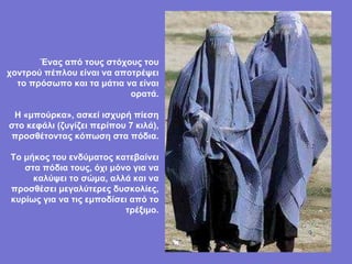 Ένας από τους στόχους του χοντρού πέπλου είναι να αποτρέψει το πρόσωπο και τα μάτια να είναι ορατά. Η «μπούρκα», ασκεί ισχυρή πίεση στο κεφάλι (ζυγίζει περίπου 7 κιλά), προσθέτοντας κόπωση στα πόδια. Το μήκος του ενδύματος κατεβαίνει στα πόδια τους, όχι μόνο για να καλύψει το σώμα, αλλά και να προσθέσει μεγαλύτερες δυσκολίες, κυρίως για να τις εμποδίσει από το τρέξιμο. 