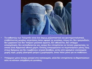 Το καθεστώς των Ταλιμπάν είναι ένα άκρως ριζοσπαστικό και φονταμενταλιστικό, επιβάλλοντας μεγάλες απαιτήσεις όσον αφορά τις γυναίκες, όπως ότι, δεν τραγουδούν, δεν χορεύουν και δεν παίζουν μουσικά όργανα, δεν αθλούνται, δεν υπάρχει απασχόληση, δεν εκπαιδεύονται και, ακόμη δεν επιτρέπεται να πετούν χαρταετούς, το οποίο είναι Αφγανικό εθνικό χόμπι. Επίσης απαγορεύεται να περπατήσουν μόνες τους στους δρόμους και δεν λαμβάνουν ιατρική βοήθεια, εκτός από ορισμένα νοσοκομεία χωρίς νερό, χωρίς ηλεκτρικό ρεύμα ή χειρουργεία, όπου πάνε μόνο για να πεθάνουν.   Υπάρχουν μόνο άντρες γιατροί στα νοσοκομεία, αλλά δεν επιτρέπεται να θεραπεύσουν ούτε να κάνουν επέμβαση σε γυναίκες. 