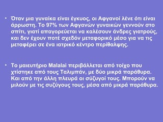 Όταν μια γυναίκα είναι έγκυος, οι Αφγανοί λένε ότι είναι άρρωστη. Το 97% των Αφγανών γυναικών γεννούν στο σπίτι, γιατί απαγορεύεται να καλέσουν άνδρες γιατρούς, και δεν έχουν ποτέ σχεδόν μεταφορικό μέσο για να τις μεταφέρει σε ένα ιατρικό κέντρο περίθαλψης. Το μαιευτήριο Malalai περιβάλλεται από τοίχο που χτίστηκε από τους Ταλιμπάν, με δύο μικρά παράθυρα. Και από την άλλη πλευρά οι σύζυγοί τους. Μπορούν να μιλούν με τις συζύγους τους, μέσα από μικρά παράθυρα.   