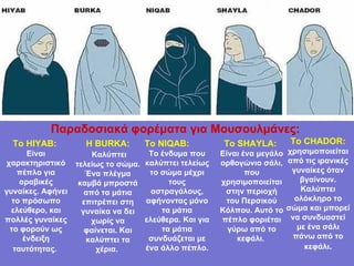 Το  HIYAB:  Είναι χαρακτηριστικό πέπλο για αραβικές γυναίκες. Αφήνει το πρόσωπο ελεύθερο, και πολλές γυναίκες το φορούν ως ένδειξη ταυτότητας.   Η  BURKA: Καλύπτει τελείως το σώμα. Ένα πλέγμα καμβά μπροστά από τα μάτια επιτρέπει στη γυναίκα να δει χωρίς να φαίνεται. Και καλύπτει τα χέρια.   Το  NIQAB:  Το ένδυμα που καλύπτει τελείως το σώμα μέχρι τους αστραγάλους, αφήνοντας μόνο τα μάτια ελεύθερα. Και για τα μάτια συνδυάζεται με ένα άλλο πέπλο. Το  SHAYLA:   Είναι ένα μεγάλο ορθογώνιο σάλι, που χρησιμοποιείται στην περιοχή του Περσικού Κόλπου. Αυτό το πέπλο φοριέται γύρω από το κεφάλι.   Το  CHADOR:  χρησιμοποιείται από τις ιρανικές γυναίκες όταν βγαίνουν. Καλύπτει ολόκληρο το σώμα και μπορεί να συνδυαστεί με ένα σάλι πάνω από το κεφάλι . Παραδοσιακά   φορέματα   για   Μουσουλμάνες :   