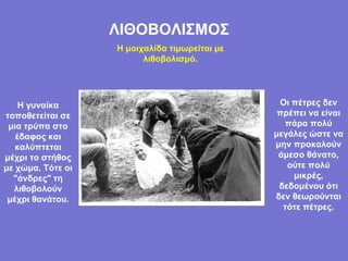 ΛΙΘΟΒΟΛΙΣΜΟΣ Η μοιχαλίδα τιμωρείται με λιθοβολισμό. Η γυναίκα τοποθετείται σε μια τρύπα στο έδαφος και καλύπτεται μέχρι το στήθος με χώμα. Τότε οι   "άνδρες" τη λιθοβολούν μέχρι θανάτου. Οι πέτρες δεν πρέπει να είναι πάρα πολύ μεγάλες ώστε να μην προκαλούν άμεσο θάνατο, ούτε πολύ μικρές, δεδομένου ότι δεν θεωρούνται τότε πέτρες. 