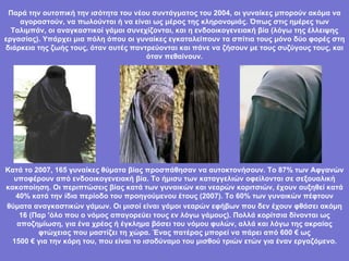 Παρά την ουτοπική την ισότητα του νέου συντάγματος του 2004, οι γυναίκες μπορούν ακόμα να αγοραστούν, να πωλούνται ή να είναι ως μέρος της κληρονομιάς. Όπως στις ημέρες των Ταλιμπάν, οι αναγκαστικοί γάμοι συνεχίζονται, και η ενδοοικογενειακή βία (λόγω της έλλειψης εργασίας). Υπάρχει μια πόλη όπου οι γυναίκες εγκαταλείπουν τα σπίτια τους μόνο δύο φορές στη διάρκεια της ζωής τους, όταν αυτές παντρεύονται και πάνε να ζήσουν με τους συζύγους τους, και όταν πεθαίνουν. Κατά το 2007, 165 γυναίκες θύματα βίας προσπάθησαν να αυτοκτονήσουν. Το 87% των Αφγανών υποφέρουν από ενδοοικογενειακή βία. Το ήμισυ των καταγγελιών οφείλονται σε σεξουαλική κακοποίηση. Οι περιπτώσεις βίας κατά των γυναικών και νεαρών κοριτσιών, έχουν αυξηθεί κατά 40% κατά την ίδια περίοδο του προηγούμενου έτους (2007). Το 60% των γυναικών πέφτουν θύματα αναγκαστικών γάμων. Οι μισοί είναι   γάμοι νεαρών εφήβων που δεν έχουν φθάσει ακόμη 16 (Παρ 'όλο που ο νόμος απαγορεύει τους εν λόγω γάμους). Πολλά κορίτσια δίνονται ως αποζημίωση, για ένα χρέος ή έγκλημα βάσει του νόμου φυλών, αλλά και λόγω της ακραίας φτώχειας που μαστίζει τη χώρα. Ένας πατέρας μπορεί να πάρει από 600 € ως 1500 € για την κόρη του, που είναι το ισοδύναμο του μισθού τριών ετών για έναν εργαζόμενο. 