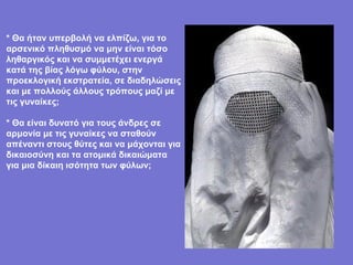 * Θα ήταν υπερβολή να ελπίζω, για το αρσενικό πληθυσμό να μην είναι τόσο ληθαργικός και να συμμετέχει ενεργά κατά της βίας λόγω φύλου, στην προεκλογική εκστρατεία, σε διαδηλώσεις και με πολλούς άλλους τρόπους μαζί με τις γυναίκες; * Θα είναι δυνατό για τους άνδρες σε αρμονία με τις γυναίκες να σταθούν απέναντι στους θύτες και να μάχονται για δικαιοσύνη και τα ατομικά δικαιώματα για μια δίκαιη ισότητα των φύλων; 