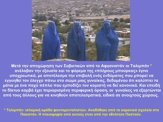 .  Μετά την αποχώρηση των Σοβιετικών από το Αφγανιστάν οι Ταλιμπάν  *  ανέλαβαν την εξουσία και το φόρεμα της «πλήρους μπούρκας» έγινε υποχρεωτικό, με αποτέλεσμα την επιβολή ενός ενδύματος που μπορεί να εγγυηθεί τον έλεγχο πάνω στο σώμα μιας γυναίκας, δεδομένου ότι καλύπτει τα μάτια με ένα παχύ πέπλο που εμποδίζει τον κομιστή να δεί κανονικά. Και επειδή το δίκτυο καμβά έχει περιορισμένη περιφερική όραση, οι  γυναίκες να εξαρτώνται από τους άλλους για να κινηθούν αποτελεσματικά, ειδικά σε ανοιχτούς χώρους.   *  Ταλιμπάν: ισλαμική ομάδα φονταμενταλιστών. Αναδύθηκε από τα κορανικά σχολεία στο Πακιστάν. Η πλειοψηφία από αυτούς είναι από την εθνότητα Παστούν.   