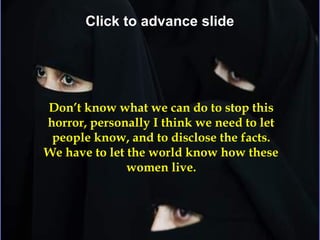 Click to advance slide




Don’t know what we can do to stop this
horror, personally I think we need to let
 people know, and to disclose the facts.
We have to let the world know how these
               women live.
 