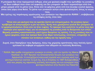 Η μπούρκα δεν είναι πραγματικό ένδυμα, είναι μια φυλακή καμβά που εμποδίζει τις γυναίκες
  να δουν καθαρά όταν είναι επί κεφαλής και δεν μπορούν να δουν περισσότερο από ένα
μέτρο μακριά από τα μάτια τους. Είναι σαν να ψάχνεις μέσα από ένα ζευγάρι γυαλιά όρασης,
όπου όλα γύρω είναι θολά. Τα μάτια των γυναικών αυτών είναι φυλακισμένα, όπως το σώμα
                                           τους.
Μία ηγέτης της παράνομης οργάνωσης των γυναικών του Αφγανιστάν RAWA *, επιβεβαιώνει
                              τις απόψεις αυτές, όταν λέει:

     "Είναι σαν μια φυλακή που σε κρατάει ζεστό και απομονωμένο. Οι γυναίκες έχουν
 πρόβλημα να αναγνωρίζουν η μία την άλλη. Αυτές που χρειάζονται γυαλιά δεν μπορούν να
τα χρησιμοποιήσουν. Είναι σαν να ήταν τυφλές. Το ύφασμα που καλύπτει τα μάτια τους έχει
  σκόπιμα γίνει αρκετά παχύ, για να αποτρέπει τις γυναίκες από τη διεύρυνση των οπών.
 Μερικές γυναίκες κακοποιούνται, γιατί έχουν διευρύνει τις τρύπες. Για τις γυναίκες που το
    έχουν φορέσει, είναι ένα τραύμα διότι είναι θέμα ταπείνωσης, επιπλέον, επηρεάζει το
                    σύνολο των κινήσεων, καθώς και την όρασή τους. "

 Συχνά, όταν διασχίζουν τους δρόμους, λόγω της χαμηλής ορατότητας τους πολλές έχουν
          εμπλακεί σε σοβαρά ατυχήματα που οδηγούν σε πολλούς θανάτους.


 * RAWA: Μια ομάδα πνευματικών γυναικών οι οποίες, υπό την ηγεσία της Meena
         Keshwar, το 1977 ίδρυσαν την Επαναστατική Ένωση των γυναικών του
          Αφγανιστάν. Η συνεχιζόμενη κοινωνική εργασία και ο αγώνας κατά των
    φονταμενταλιστών κόστισε τη ζωή της. Στις 2 Απριλίου το 1987 δολοφονήθηκε
     από τους φορείς της αφγανικής μυστικής αστυνομίας και των συνεργών τους
                                  φονταμενταλιστών στην Κουέτα του Πακιστάν
 