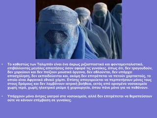 •   Το καθεστώς των Ταλιμπάν είναι ένα άκρως ριζοσπαστικό και φονταμενταλιστικό,
    επιβάλλοντας μεγάλες απαιτήσεις όσον αφορά τις γυναίκες, όπως ότι, δεν τραγουδούν,
    δεν χορεύουν και δεν παίζουν μουσικά όργανα, δεν αθλούνται, δεν υπάρχει
    απασχόληση, δεν εκπαιδεύονται και, ακόμη δεν επιτρέπεται να πετούν χαρταετούς, το
    οποίο είναι Αφγανικό εθνικό χόμπι. Επίσης απαγορεύεται να περπατήσουν μόνες τους
    στους δρόμους και δεν λαμβάνουν ιατρική βοήθεια, εκτός από ορισμένα νοσοκομεία
    χωρίς νερό, χωρίς ηλεκτρικό ρεύμα ή χειρουργεία, όπου πάνε μόνο για να πεθάνουν.

•   Υπάρχουν μόνο άντρες γιατροί στα νοσοκομεία, αλλά δεν επιτρέπεται να θεραπεύσουν
    ούτε να κάνουν επέμβαση σε γυναίκες.
 