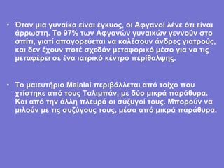 • Όταν μια γυναίκα είναι έγκυος, οι Αφγανοί λένε ότι είναι
  άρρωστη. Το 97% των Αφγανών γυναικών γεννούν στο
  σπίτι, γιατί απαγορεύεται να καλέσουν άνδρες γιατρούς,
  και δεν έχουν ποτέ σχεδόν μεταφορικό μέσο για να τις
  μεταφέρει σε ένα ιατρικό κέντρο περίθαλψης.


• Το μαιευτήριο Malalai περιβάλλεται από τοίχο που
  χτίστηκε από τους Ταλιμπάν, με δύο μικρά παράθυρα.
  Και από την άλλη πλευρά οι σύζυγοί τους. Μπορούν να
  μιλούν με τις συζύγους τους, μέσα από μικρά παράθυρα.
 